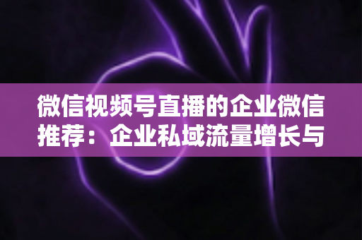 微信视频号直播的企业微信推荐：企业私域流量增长与转化的实战指南