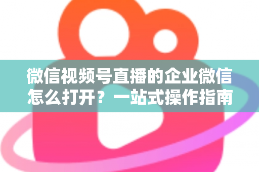 微信视频号直播的企业微信怎么打开?一站式操作指南与私域运营全解析 微信视频号直播的企业微信怎么打开?一站式操作指南与私域运营全解析