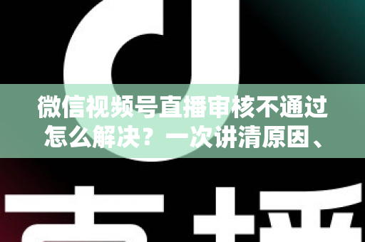 微信视频号直播审核不通过怎么解决？一次讲清原因、排查方法与申诉技巧，助你快速恢复开播资格