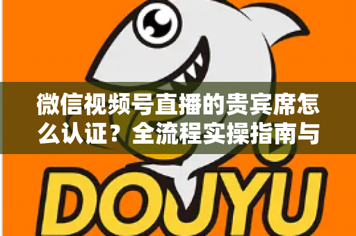 微信视频号直播的贵宾席怎么认证?全流程实操指南与避坑手册 微信视频号直播的贵宾席怎么认证?全流程实操指南与避坑手册
