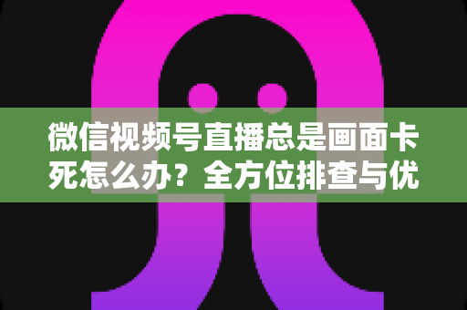 微信视频号直播总是画面卡死怎么办？全方位排查与优化指南，让直播流畅不再卡顿