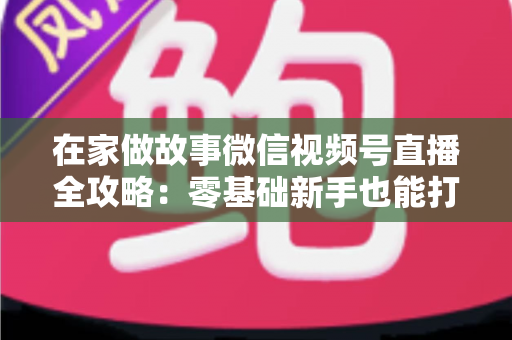 在家做故事微信视频号直播全攻略：零基础新手也能打造高人气居家故事直播间