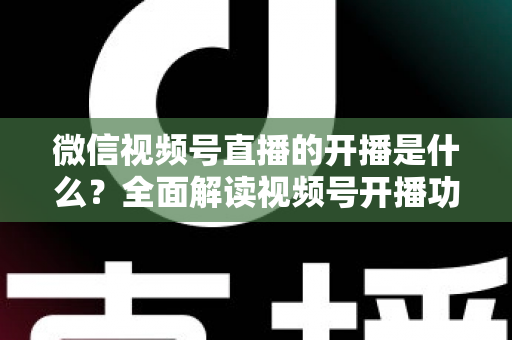 微信视频号直播的开播是什么？全面解读视频号开播功能、操作流程与运营价值