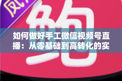 如何做好手工微信视频号直播:从零基础到高转化的实战全攻略 如何做好手工微信视频号直播:从零基础到高转化的实战全攻略