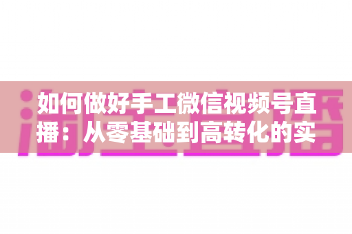 如何做好手工微信视频号直播:从零基础到高转化的实战全攻略 如何做好手工微信视频号直播:从零基础到高转化的实战全攻略