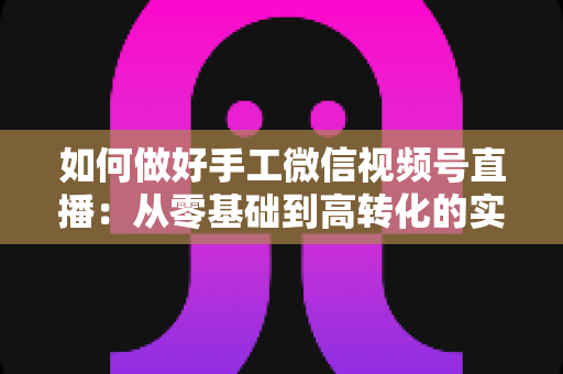 如何做好手工微信视频号直播：从零基础到高转化的实战全攻略