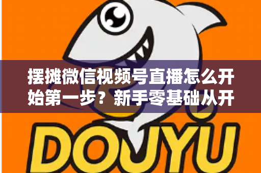 摆摊微信视频号直播怎么开始第一步？新手零基础从开通到开播的完整实战指南