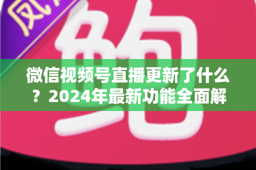 微信视频号直播更新了什么?2024年最新功能全面解读与运营实战指南 微信视频号直播更新了什么?2024年最新功能全面解读与运营实战指南