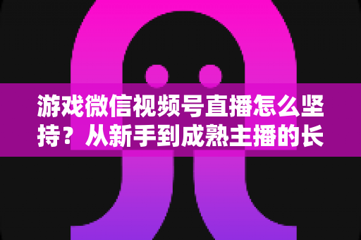 游戏微信视频号直播怎么坚持？从新手到成熟主播的长效运营全指南