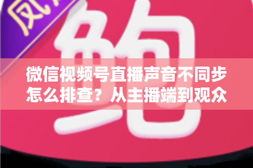 微信视频号直播声音不同步怎么排查?从主播端到观众端的全方位解决指南 微信视频号直播声音不同步怎么排查?从主播端到观众端的全方位解决指南