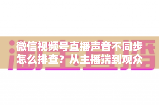 微信视频号直播声音不同步怎么排查?从主播端到观众端的全方位解决指南 微信视频号直播声音不同步怎么排查?从主播端到观众端的全方位解决指南