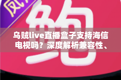 乌贼live直播盒子支持海信电视吗？深度解析兼容性、安装教程与实用技巧