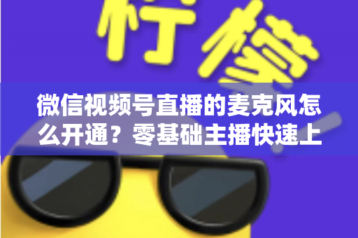 微信视频号直播的麦克风怎么开通？零基础主播快速上手指南与避坑技巧