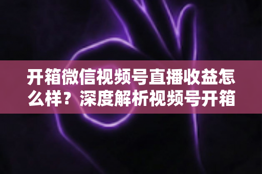 开箱微信视频号直播收益怎么样?深度解析视频号开箱直播的赚钱方式与真实收益水平 开箱微信视频号直播收益怎么样?深度解析视频号开箱直播的赚钱方式与真实收益水平