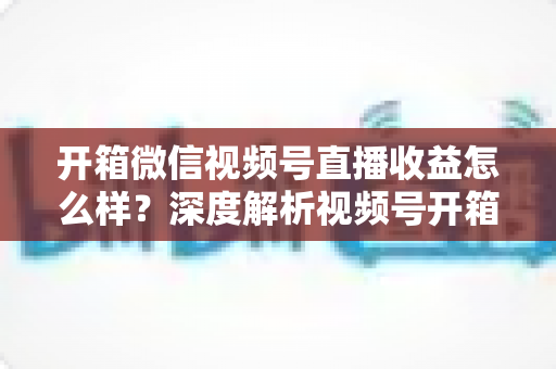 开箱微信视频号直播收益怎么样？深度解析视频号开箱直播的赚钱方式与真实收益水平