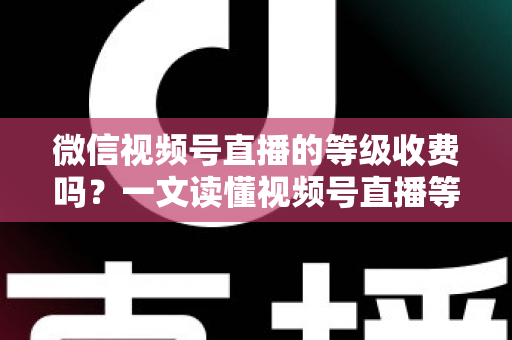 微信视频号直播的等级收费吗？一文读懂视频号直播等级制度与费用真相