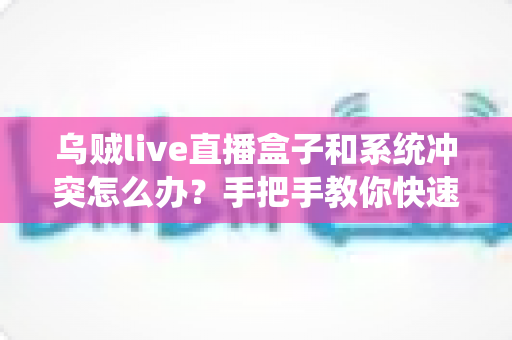 乌贼live直播盒子和系统冲突怎么办？手把手教你快速排查与彻底解决
