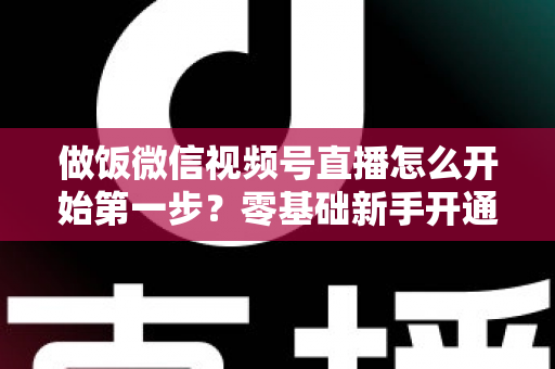 做饭微信视频号直播怎么开始第一步?零基础新手开通美食直播全流程指南 做饭微信视频号直播怎么开始第一步?零基础新手开通美食直播全流程指南