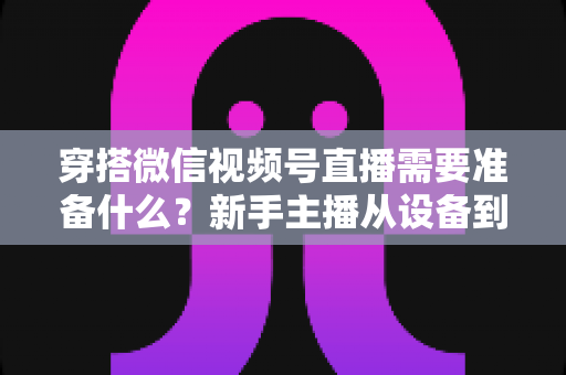 穿搭微信视频号直播需要准备什么?新手主播从设备到选品的开播全流程指南 穿搭微信视频号直播需要准备什么?新手主播从设备到选品的开播全流程指南