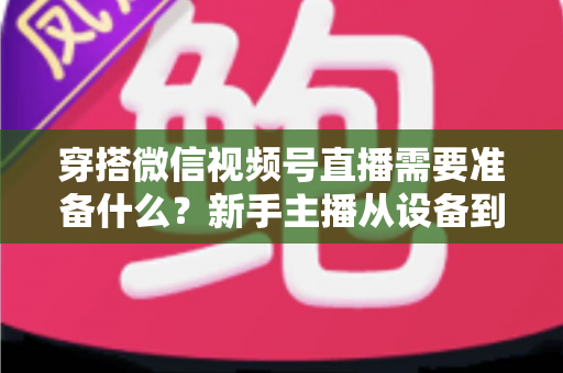 穿搭微信视频号直播需要准备什么?新手主播从设备到选品的开播全流程指南 穿搭微信视频号直播需要准备什么?新手主播从设备到选品的开播全流程指南