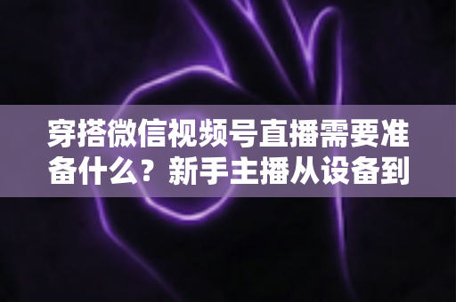 穿搭微信视频号直播需要准备什么？新手主播从设备到选品的开播全流程指南