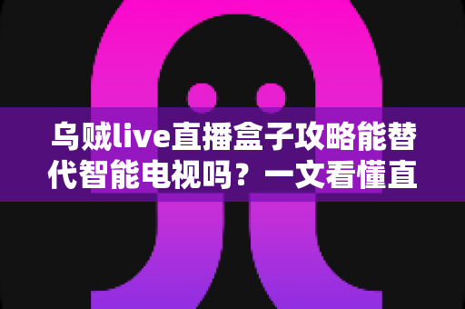 乌贼live直播盒子攻略能替代智能电视吗？一文看懂直播盒子的真实实力与选购避坑指南