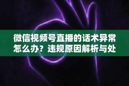 微信视频号直播的话术异常怎么办?违规原因解析与处理预防全指南 微信视频号直播的话术异常怎么办?违规原因解析与处理预防全指南