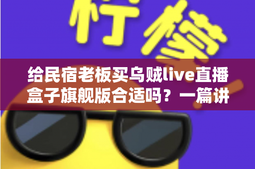给民宿老板买乌贼live直播盒子旗舰版合适吗？一篇讲透直播设备选购的实用指南