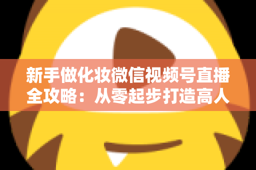 新手做化妆微信视频号直播全攻略:从零起步打造高人气美妆直播间的实用指南 新手做化妆微信视频号直播全攻略:从零起步打造高人气美妆直播间的实用指南