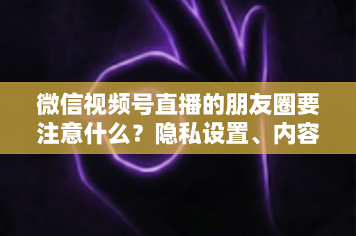 微信视频号直播的朋友圈要注意什么？隐私设置、内容合规与引流技巧全解析