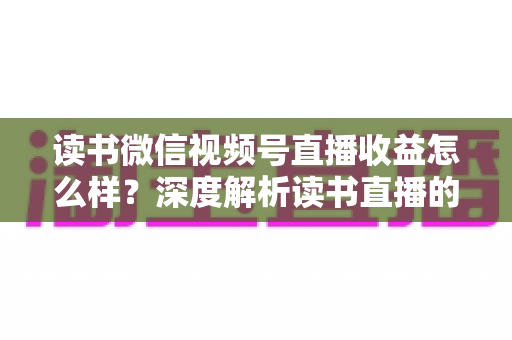 读书微信视频号直播收益怎么样？深度解析读书直播的真实收入与变现全攻略
