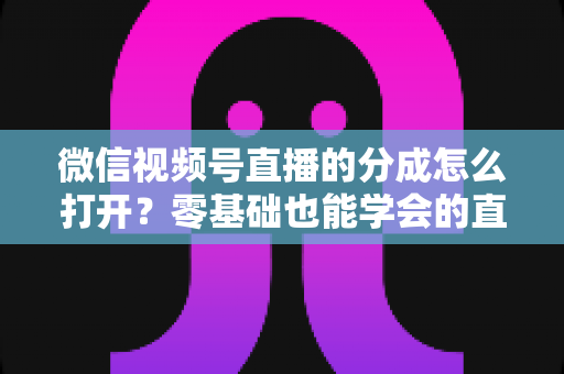 微信视频号直播的分成怎么打开？零基础也能学会的直播变现全流程指南