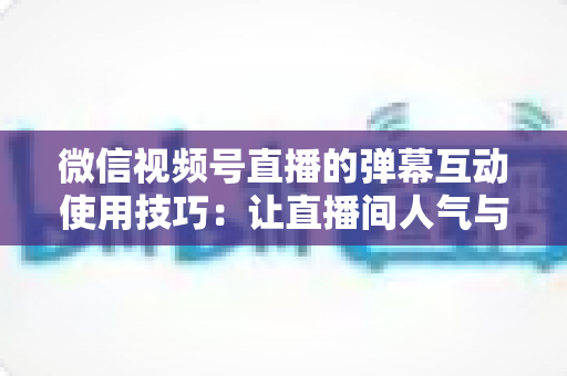 微信视频号直播的弹幕互动使用技巧:让直播间人气与转化双提升的实战手册 微信视频号直播的弹幕互动使用技巧:让直播间人气与转化双提升的实战手册