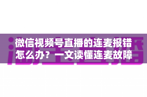 微信视频号直播的连麦报错怎么办？一文读懂连麦故障排查与快速解决全攻略