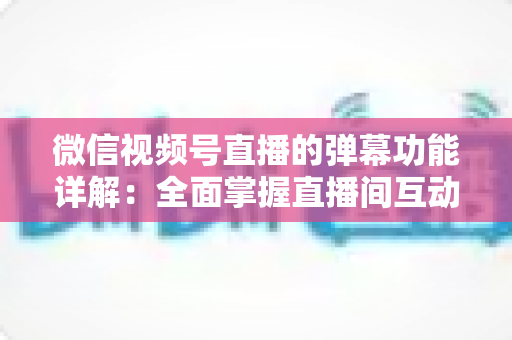 微信视频号直播的弹幕功能详解:全面掌握直播间互动核心玩法 微信视频号直播的弹幕功能详解:全面掌握直播间互动核心玩法