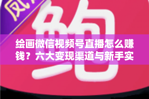绘画微信视频号直播怎么赚钱？六大变现渠道与新手实操全攻略