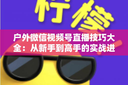 户外微信视频号直播技巧大全:从新手到高手的实战进阶指南 户外微信视频号直播技巧大全:从新手到高手的实战进阶指南