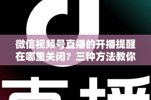微信视频号直播的开播提醒在哪里关闭？三种方法教你轻松屏蔽开播通知，告别消息打扰
