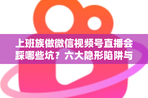 上班族做微信视频号直播会踩哪些坑?六大隐形陷阱与避坑指南全解析 上班族做微信视频号直播会踩哪些坑?六大隐形陷阱与避坑指南全解析