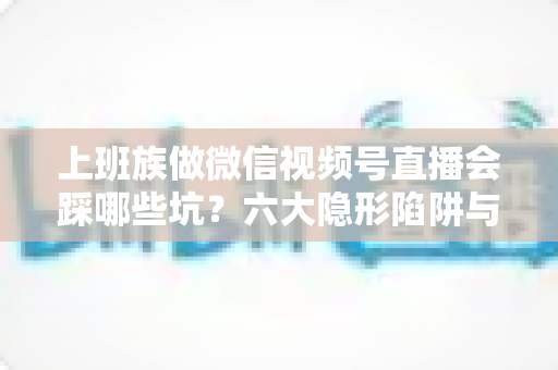 上班族做微信视频号直播会踩哪些坑?六大隐形陷阱与避坑指南全解析 上班族做微信视频号直播会踩哪些坑?六大隐形陷阱与避坑指南全解析