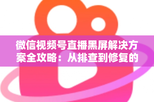 微信视频号直播黑屏解决方案全攻略:从排查到修复的完整实用指南 微信视频号直播黑屏解决方案全攻略:从排查到修复的完整实用指南