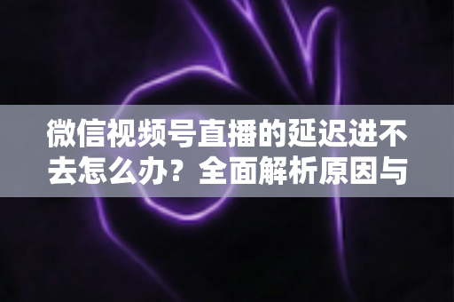 微信视频号直播的延迟进不去怎么办?全面解析原因与实用解决指南 微信视频号直播的延迟进不去怎么办?全面解析原因与实用解决指南
