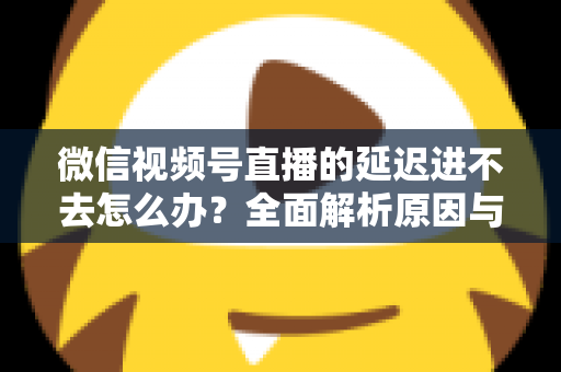 微信视频号直播的延迟进不去怎么办?全面解析原因与实用解决指南 微信视频号直播的延迟进不去怎么办?全面解析原因与实用解决指南