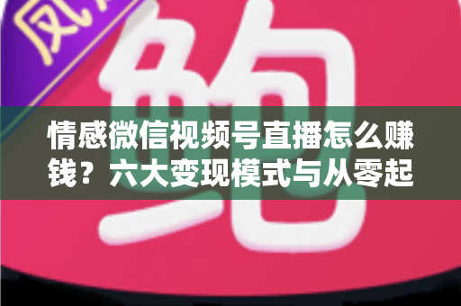 情感微信视频号直播怎么赚钱？六大变现模式与从零起步实操全指南