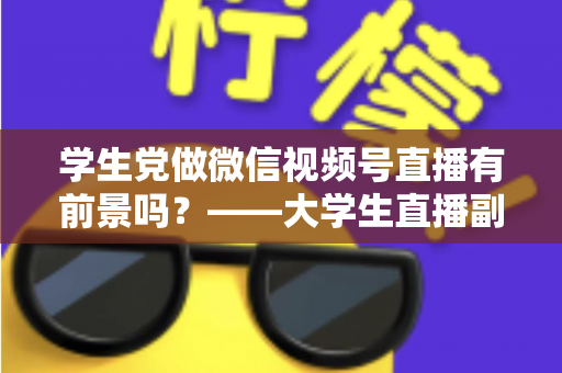 学生党做微信视频号直播有前景吗？——大学生直播副业全攻略与前景深度分析