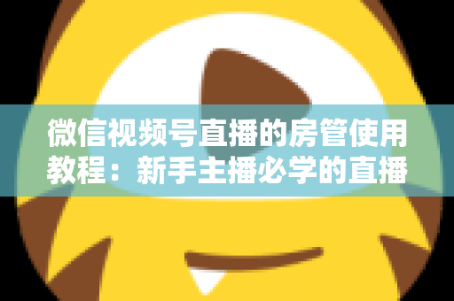 微信视频号直播的房管使用教程：新手主播必学的直播间管理全攻略（含设置步骤、权限详解与运营技巧）