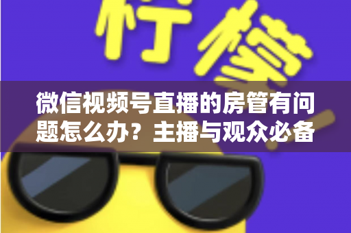 微信视频号直播的房管有问题怎么办？主播与观众必备的全流程解决方案指南