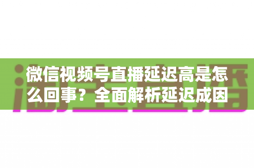 微信视频号直播延迟高是怎么回事?全面解析延迟成因与高效解决方法指南 微信视频号直播延迟高是怎么回事?全面解析延迟成因与高效解决方法指南