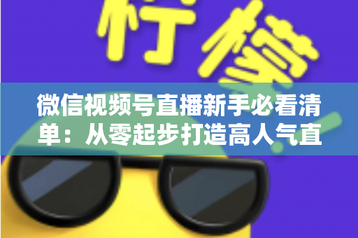 微信视频号直播新手必看清单：从零起步打造高人气直播间的完整攻略