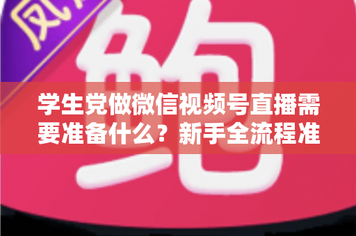 学生党做微信视频号直播需要准备什么？新手全流程准备清单与避坑指南